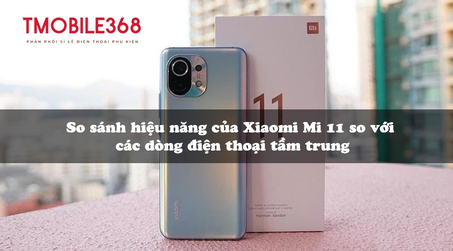 So sánh hiệu năng của Xiaomi Mi 11 so với các dòng điện thoại tầm trung