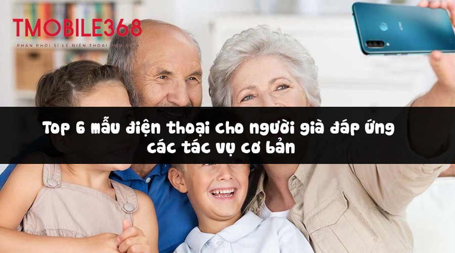 Top 6 mẫu điện thoại cho người già đáp ứng các tác vụ cơ bản